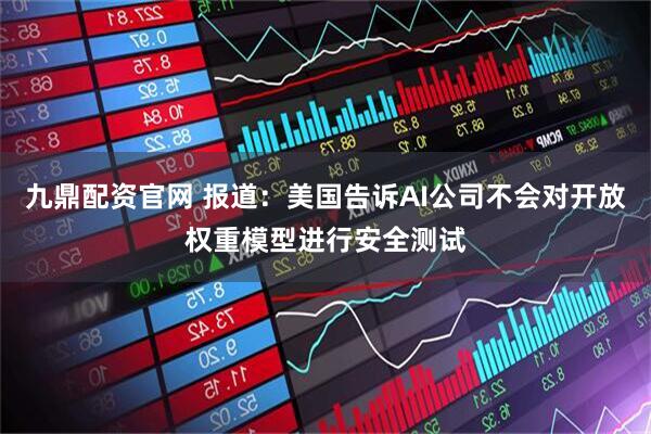 九鼎配资官网 报道：美国告诉AI公司不会对开放权重模型进行安全测试