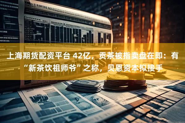 上海期货配资平台 42亿，贡茶被指卖盘在即：有“新茶饮祖师爷”之称，贝恩资本拟接手