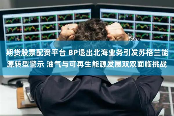 期货股票配资平台 BP退出北海业务引发苏格兰能源转型警示 油气与可再生能源发展双双面临挑战