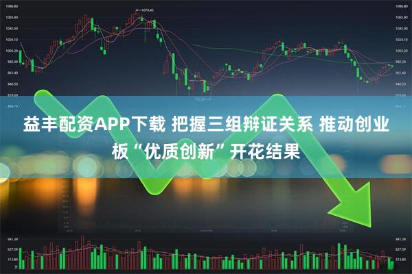 益丰配资APP下载 把握三组辩证关系 推动创业板“优质创新”开花结果